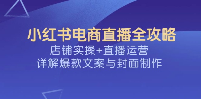 （14410期）小红书电商直播全攻略，店铺实操+直播运营，详解爆款文案与封面制作-超级阿童木